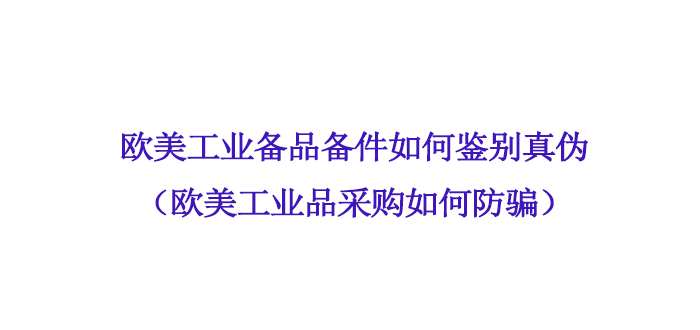 欧美（měi）工业备品备件如何鉴别真伪（欧美（měi）工业品采购如何防骗）